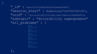 {
"_id" : ObjectId("593b42366523ec06eed182b9"),
"session_start" : NumberLong("1497055796716"),
"uuid" : "urn:uuid:55e72720-c0b1-4e81-89d6-ac1896b06661",
"subtopic" : "divisibility superpowers"
"all_problems" : [{
"operand1" : 14,
"correct" : true,
"user_guess" : false,
"operand2" : 5,
"start_time" : NumberLong("1497055834697"),
"operator" : "%",
"end_time" : NumberLong("1497055835953")
},
{
"operand1" : 24,
"correct" : true,
"user_guess" : true,
"operand2" : 2,
"start_time" : NumberLong("1497055828630"),
"operator" : "%",
"end_time" : NumberLong("1497055830491")
},
{
"operand1" : 69,
"correct" : true,
"user_guess" : false,
"operand2" : 2,
"start_time" : NumberLong("1497055824300"),
"operator" : "%",
"end_time" : NumberLong("1497055825997")
},
{
"operand1" : 26,
"correct" : true,
"user_guess" : false,
"operand2" : 5,
"start_time" : NumberLong("1497055796831"),
"operator" : "%",
"end_time" : NumberLong("1497055798985")
},
{
"operand1" : 67,
"correct" : true,
"user_guess" : false,
"operand2" : 2,
"start_time" : NumberLong("1497055814628"),
"operator" : "%",
"end_time" : NumberLong("1497055816652")
},
{
"operand1" : 31,
"correct" : true,
"user_guess" : false,
"operand2" : 4,
"start_time" : NumberLong("1497055802959"),
"operator" : "%",
"end_time" : NumberLong("1497055804802")
}
],
 