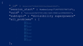 {
"_id" : ObjectId("593b42366523ec06eed182b9"),
"session_start" : NumberLong("1497055796716"),
"uuid" : "urn:uuid:55e72720-c0b1-4e81-89d6-ac1896b06661",
"subtopic" : "divisibility superpowers"
"all_problems" : [{
"operand1" : 14,
"correct" : true,
"user_guess" : false,
"operand2" : 5,
"start_time" : NumberLong("1497055834697"),
"operator" : "%",
"end_time" : NumberLong("1497055835953")
},
{
"operand1" : 24,
"correct" : true,
"user_guess" : true,
"operand2" : 2,
"start_time" : NumberLong("1497055828630"),
"operator" : "%",
"end_time" : NumberLong("1497055830491")
},
{
"operand1" : 69,
"correct" : true,
"user_guess" : false,
"operand2" : 2,
"start_time" : NumberLong("1497055824300"),
"operator" : "%",
"end_time" : NumberLong("1497055825997")
},
{
"operand1" : 26,
"correct" : true,
"user_guess" : false,
"operand2" : 5,
"start_time" : NumberLong("1497055796831"),
"operator" : "%",
"end_time" : NumberLong("1497055798985")
},
{
"operand1" : 67,
"correct" : true,
"user_guess" : false,
"operand2" : 2,
"start_time" : NumberLong("1497055814628"),
"operator" : "%",
"end_time" : NumberLong("1497055816652")
},
{
"operand1" : 31,
"correct" : true,
"user_guess" : false,
"operand2" : 4,
"start_time" : NumberLong("1497055802959"),
"operator" : "%",
"end_time" : NumberLong("1497055804802")
}
],
 