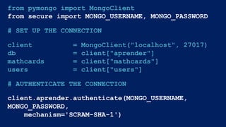 from pymongo import MongoClient
from secure import MONGO_USERNAME, MONGO_PASSWORD
# SET UP THE CONNECTION
client = MongoClient("localhost", 27017)
db = client["aprender"]
mathcards = client["mathcards"]
users = client["users"]
# AUTHENTICATE THE CONNECTION
client.aprender.authenticate(MONGO_USERNAME,
MONGO_PASSWORD,
mechanism='SCRAM-SHA-1')
 