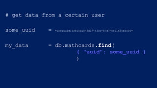 # get data from a certain user
some_uuid = "urn:uuid:3f810ea0-3d27-43cc-87d7-0501635b3000"
my_data = db.mathcards.find(
{ "uuid": some_uuid }
)
 