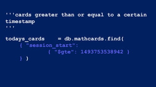 '''cards greater than or equal to a certain
timestamp
'''
todays_cards = db.mathcards.find(
{ "session_start":
{ "$gte": 1493753538942 }
} )
 