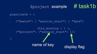 $project example
pipeline1b = [
{"$match": { "session_start": { "$gte":
this_morning } } },
{"$project": {"session_start": 1}}
]
# task1b
name of key
display flag
 