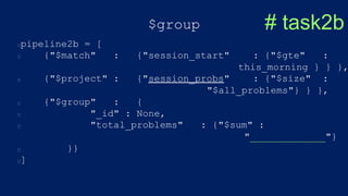 $group
pipeline2b = [
{"$match" : {"session_start" : {"$gte" :
this_morning } } },
{"$project" : {"session_probs" : {"$size" :
"$all_problems"} } },
{"$group" : {
"_id" : None,
"total_problems" : {"$sum" :
"_____________"}
}}
]
# task2b
 