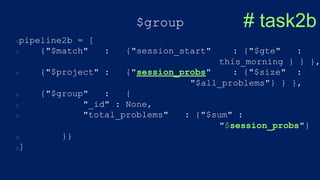 $group
pipeline2b = [
{"$match" : {"session_start" : {"$gte" :
this_morning } } },
{"$project" : {"session_probs" : {"$size" :
"$all_problems"} } },
{"$group" : {
"_id" : None,
"total_problems" : {"$sum" :
"$session_probs"}
}}
]
# task2b
 