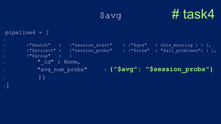 $avg
pipeline4 = [
{"$match" : {"session_start" : {"$gte" : this_morning } } },
{"$project" : {"session_probs" : {"$size" : "$all_problems"} } },
{"$group" : {
"_id" : None,
"avg_num_probs" : {"$avg": "$session_probs"}
}}
]
# task4
 