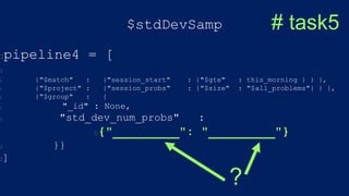 $stdDevSamp
pipeline4 = [
{"$match" : {"session_start" : {"$gte" : this_morning } } },
{"$project" : {"session_probs" : {"$size" : "$all_problems"} } },
{"$group" : {
"_id" : None,
"std_dev_num_probs" :
{"_________": "_________"}
}}
]
# task5
?
 
