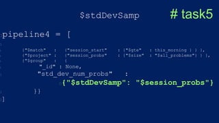 $stdDevSamp
pipeline4 = [
{"$match" : {"session_start" : {"$gte" : this_morning } } },
{"$project" : {"session_probs" : {"$size" : "$all_problems"} } },
{"$group" : {
"_id" : None,
"std_dev_num_probs" :
{"$stdDevSamp": "$session_probs"}
}}
]
# task5
 