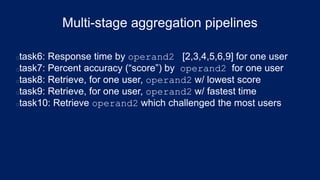 Multi-stage aggregation pipelines
task6: Response time by operand2 [2,3,4,5,6,9] for one user
task7: Percent accuracy (“score”) by operand2 for one user
task8: Retrieve, for one user, operand2 w/ lowest score
task9: Retrieve, for one user, operand2 w/ fastest time
task10: Retrieve operand2 which challenged the most users
 