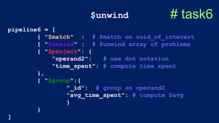 $unwind # task6
pipeline6 = [
{ "$match" : # $match on uuid_of_interest
{ "$unwind" : # $unwind array of problems
{ "$project": {
"operand2": # use dot notation
"time_spent": # compute time spent
},
{ "$group":{
"_id": # group on operand2
"avg_time_spent": # compute $avg
}
}
]
 