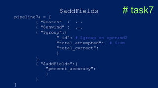 $addFields # task7
pipeline7a = [
{ "$match" : ...
{ "$unwind" : ...
{ "$group":{
"_id": # $group on operand2
"total_attempted": # $sum
"total_correct":
}
},
{ "$addFields":{
"percent_accuracy":
}
}
]
 