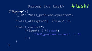 $group for task7 # task7
{"$group":{
"_id": "$all_problems.operand2",
"total_attempted": {"$sum":1},
"total_correct":
{"$sum": { "$cond":
["$all_problems.correct", 1, 0]
} }
}
}
 