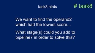 task8 hints # task8
We want to find the operand2
which had the lowest score...
What stage(s) could you add to
pipeline7 in order to solve this?
 