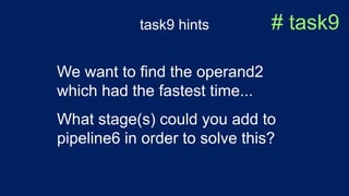 task9 hints # task9
We want to find the operand2
which had the fastest time...
What stage(s) could you add to
pipeline6 in order to solve this?
 