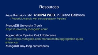 Resources
Asya Kamsky's talk! 4:30PM WED. in Grand Ballroom
“Powerful Analysis with the Aggregation Pipeline”
MongoDB University (free!)
https://university.mongodb.com/
Aggregation Pipeline Quick Reference
https://docs.mongodb.com/manual/meta/aggregation-quick-
reference/
MongoDB Day-long conferences
 