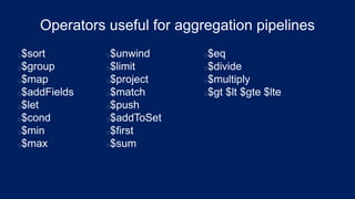 Operators useful for aggregation pipelines
$sort
$group
$map
$addFields
$let
$cond
$min
$max
$unwind
$limit
$project
$match
$push
$addToSet
$first
$sum
$eq
$divide
$multiply
$gt $lt $gte $lte
 