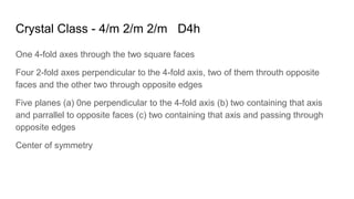 Crystal Class - 4/m 2/m 2/m D4h
One 4-fold axes through the two square faces
Four 2-fold axes perpendicular to the 4-fold axis, two of them throuth opposite
faces and the other two through opposite edges
Five planes (a) 0ne perpendicular to the 4-fold axis (b) two containing that axis
and parrallel to opposite faces (c) two containing that axis and passing through
opposite edges
Center of symmetry
 