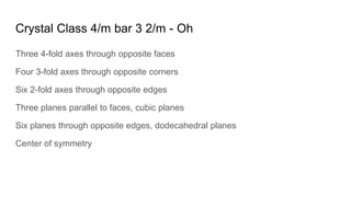 Crystal Class 4/m bar 3 2/m - Oh
Three 4-fold axes through opposite faces
Four 3-fold axes through opposite corners
Six 2-fold axes through opposite edges
Three planes parallel to faces, cubic planes
Six planes through opposite edges, dodecahedral planes
Center of symmetry
 