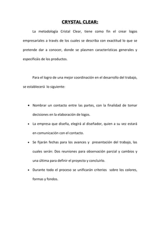 CRYSTAL CLEAR:

       La metodología Cristal Clear, tiene como fin el crear logos

empresariales a través de los cuales se describa con exactitud lo que se

pretende dar a conocer, donde se plasmen características generales y

especificáis de los productos.



       Para el logro de una mejor coordinación en el desarrollo del trabajo,

se establecerá lo siguiente:



   • Nombrar un contacto entre las partes, con la finalidad de tomar

       decisiones en la elaboración de logos.

   •   La empresa que diseña, elegirá al diseñador, quien a su vez estará

       en comunicación con el contacto.

   •   Se fijarán fechas para los avances y presentación del trabajo, las

       cuales serán: Dos reuniones para observación parcial y cambios y

       una última para definir el proyecto y concluirlo.

   •   Durante todo el proceso se unificarán criterios sobre los colores,

       formas y fondos.
 