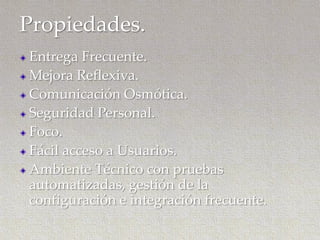 Propiedades.
Entrega Frecuente.
Mejora Reflexiva.
Comunicación Osmótica.
Seguridad Personal.
Foco.
Fácil acceso a Usuarios.
Ambiente Técnico con pruebas
automatizadas, gestión de la
configuración e integración frecuente.