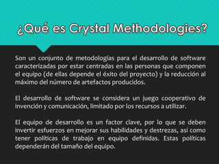 Son un conjunto de metodologías para el desarrollo de software 
caracterizadas por estar centradas en las personas que componen 
el equipo (de ellas depende el éxito del proyecto) y la reducción al 
máximo del número de artefactos producidos. 
El desarrollo de software se considera un juego cooperativo de 
invención y comunicación, limitado por los recursos a utilizar. 
El equipo de desarrollo es un factor clave, por lo que se deben 
invertir esfuerzos en mejorar sus habilidades y destrezas, así como 
tener políticas de trabajo en equipo definidas. Estas políticas 
dependerán del tamaño del equipo. 
 