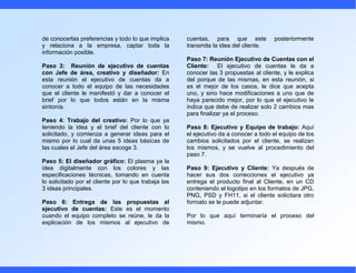 de conocerlas preferencias y todo lo que implica      cuentas, para que este           posteriormente
y relaciona a la empresa, captar toda la              transmita la idea del cliente.
información posible.
                                                      Paso 7: Reunión Ejecutivo de Cuentas con el
Paso 3: Reunión de ejecutivo de cuentas               Cliente: El ejecutivo de cuentas le da a
con Jefe de área, creativo y diseñador: En            conocer las 3 propuestas al cliente, y le explica
esta reunión el ejecutivo de cuentas da a             del porque de las mismas, en esta reunión, si
conocer a todo el equipo de las necesidades           es el mejor de los casos, le dice que acepta
que el cliente le manifestó y dar a conocer el        uno, y sino hace modificaciones a uno que de
brief por lo que todos están en la misma              haya parecido mejor, por lo que el ejecutivo le
sintonía.                                             indica que debe de realizar solo 2 cambios mas
                                                      para finalizar ya el proceso.
Paso 4: Trabajo del creativo: Por lo que ya
teniendo la idea y el brief del cliente con lo        Paso 8: Ejecutivo y Equipo de trabajo: Aquí
solicitado, y comienza a generar ideas para el        el ejecutivo da a conocer a todo el equipo de los
mismo por lo cual da unas 5 ideas básicas de          cambios solicitados por el cliente, se realizan
las cuales el Jefe del área escoge 3.                 los mismos, y se vuelve al procedimiento del
                                                      paso 7.
Paso 5: El diseñador gráfico: El plasma ya la
idea digitalmente con los colores y las               Paso 9: Ejecutivo y Cliente: Ya después de
especificaciones técnicas, tomando en cuenta          hacer sus dos correcciones el ejecutivo ya
lo solicitado por el cliente por lo que trabaja las   entrega el producto final al Cliente, en un CD
3 ideas principales.                                  conteniendo el logotipo en los formatos de JPG,
                                                      PNG, PSD y FH11, si el cliente solicitara otro
Paso 6: Entrega de las propuestas al                  formato se le puede adjuntar.
ejecutivo de cuentas: Este es el momento
cuando el equipo completo se reúne, le da la          Por lo que aquí terminaría el proceso del
explicación de los mismos al ejecutivo de             mismo.
 