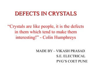 DEFECTS IN CRYSTALS 
“Crystals are like people, it is the defects 
in them which tend to make them 
interesting!” - Colin Humphreys 
MADE BY – VIKASH PRASAD 
S.E. ELECTRICAL 
PVG’S COET PUNE 
 