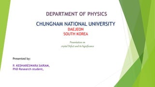 DEPARTMENT OF PHYSICS
CHUNGNAM NATIONAL UNIVERSITY
DAEJEON
SOUTH KOREA
Presented by:
P. KEDHARESWARA SAIRAM,
PhD Research student,
Presentation on
crystal Defect and its Significance
 