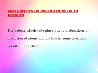 LINE DEFECTS OR DISLOCATIONS OR 1D
DEFECTS
The defects which take place due to dislocations or
distortion of atoms along a line in some direction
is called line defect.
 