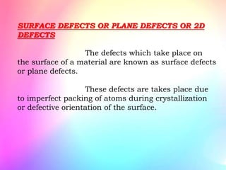 SURFACE DEFECTS OR PLANE DEFECTS OR 2D
DEFECTS
The defects which take place on
the surface of a material are known as surface defects
or plane defects.
These defects are takes place due
to imperfect packing of atoms during crystallization
or defective orientation of the surface.
 