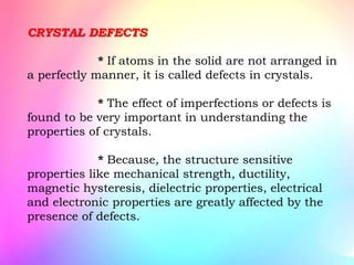 CRYSTAL DEFECTS
* If atoms in the solid are not arranged in
a perfectly manner, it is called defects in crystals.
* The effect of imperfections or defects is
found to be very important in understanding the
properties of crystals.
* Because, the structure sensitive
properties like mechanical strength, ductility,
magnetic hysteresis, dielectric properties, electrical
and electronic properties are greatly affected by the
presence of defects.
 