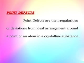POINT DEFECTS
Point Defects are the irregularities
or deviations from ideal arrangement around
a point or an atom in a crystalline substance.
 
