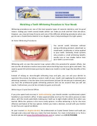Matching a Teeth Whitening Procedure to Your Needs
Whitening procedures are one of the most popular types of cosmetic dentistry, and for good
reason: making your teeth several shades whiter can make you look and feel more attractive.
However, you may not know the pros and cons of the different whitening procedures when you
go into see a Crystal Dental dentist in Los Angeles. Here is help deciding on the right system.
At-Home Whitening Procedures
You cannot watch television without
seeing whitening products advertised as
mouthwash, toothpaste or strips applied
to your teeth. Generally, these systems
only provide a small whitening benefit,
usually one or two shades better than
your teeth’s current state.
Whitening with an over-the-counter trays system offers the potential for greater effects, but
one-size-fits-all solutions involve inaccuracies when matching trays to your gums and teeth. You
need to spend 30 to 60 minutes per day for about one month in order to get the benefits of this
system.
Instead of relying on store-bought whitening trays and gels, you can ask your dentist to
supervise the process by taking a custom mold of your mouth and supplying the professional
whitening materials. It has the same time commitment (at least 30 minutes per treatment) plus
you have the professional grade whitening products and can be assured that you will see
results. Furthermore, you risk less irritation to gums and mouth.
Whitening at Crystal Dental Offices
If you prize speed and accuracy in teeth whitening, you should consider a professional system
handled at your dentist’s office. It takes approximately one hour for the entire process to take
place, with the results potentially making your teeth up to eight shades whiter than when you
started. While this process is the more costly options- in-office whitening is by far the most
effective and fastest of the two options. Before you make a decision, consult with your dentist
to see if you are a good candidate.
As your trusted Los Angeles dentist, the professionals at Crystal Dental Centers will walk you
through every step and help you make the best decision. For more information or to find a
location please visit www.CrystalDentalCenters.com or contact us at (213) 748-8448.
 