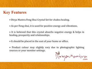Key Features
• Divya Mantra Feng Shui Crystal Set for chakra healing.
• As per Feng shui, it is used for positive energy and vibrations.
• It is believed that this crystal absorbs negative energy & helps in
healing, prosperity and relationships.
• It should be placed in the east of your home or office.
• Product colour may slightly vary due to photographic lighting
sources or your monitor settings.
 