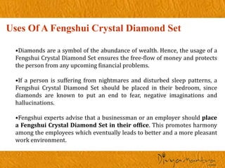 Uses Of A Fengshui Crystal Diamond Set
•Diamonds are a symbol of the abundance of wealth. Hence, the usage of a
Fengshui Crystal Diamond Set ensures the free-flow of money and protects
the person from any upcoming financial problems.
•If a person is suffering from nightmares and disturbed sleep patterns, a
Fengshui Crystal Diamond Set should be placed in their bedroom, since
diamonds are known to put an end to fear, negative imaginations and
hallucinations.
•Fengshui experts advise that a businessman or an employer should place
a Fengshui Crystal Diamond Set in their office. This promotes harmony
among the employees which eventually leads to better and a more pleasant
work environment.
 