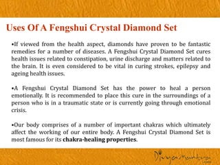 Uses Of A Fengshui Crystal Diamond Set
•If viewed from the health aspect, diamonds have proven to be fantastic
remedies for a number of diseases. A Fengshui Crystal Diamond Set cures
health issues related to constipation, urine discharge and matters related to
the brain. It is even considered to be vital in curing strokes, epilepsy and
ageing health issues.
•A Fengshui Crystal Diamond Set has the power to heal a person
emotionally. It is recommended to place this cure in the surroundings of a
person who is in a traumatic state or is currently going through emotional
crisis.
•Our body comprises of a number of important chakras which ultimately
affect the working of our entire body. A Fengshui Crystal Diamond Set is
most famous for its chakra-healing properties.
 