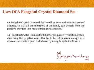 Uses Of A Fengshui Crystal Diamond Set
•A Fengshui Crystal Diamond Set should be kept in the central area of
a house, so that all the members of the family can benefit from the
positive energies that radiate from the diamonds.
•A Fengshui Crystal Diamond Set discharges positive vibrations while
absorbing the negative ones. Due to its high-frequency energy, it is
also considered to a good luck charm by many Fengshui believers.
 