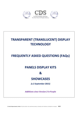 © Crystal Display Systems Limited. All rights reserved. Any unauthorised copying or distribution will constitute an infringement of copyright E&OE
TRANSPARENT (TRANSLUCENT) DISPLAY
TECHNOLOGY
FREQUENTLY ASKED QUESTIONS (FAQs)
PANELS DISPLAY KITS
&
SHOWCASES
(v.3 September 2015)
Additions since Version 2 in Purple
 