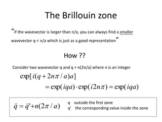 The Brillouin zone
“if the wavevector is larger than /a, you can always find a smaller
wavevector q < /a which is just as a good representation”
How ??
Consider two wavevector q and q + n(2π/a) where n is an integer
)exp()2exp()exp(
])/2(exp[
iqaniiqa
aanqi




)/2(' anqq 
 q outside the first zone
q' the corresponding value inside the zone
 