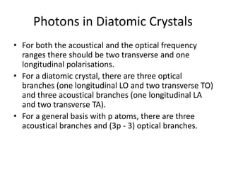 Photons in Diatomic Crystals
• For both the acoustical and the optical frequency
ranges there should be two transverse and one
longitudinal polarisations.
• For a diatomic crystal, there are three optical
branches (one longitudinal LO and two transverse TO)
and three acoustical branches (one longitudinal LA
and two transverse TA).
• For a general basis with p atoms, there are three
acoustical branches and (3p - 3) optical branches.
 