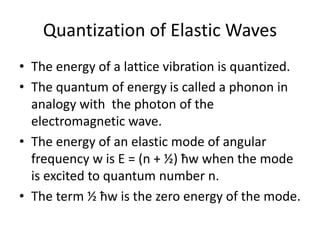 Quantization of Elastic Waves
• The energy of a lattice vibration is quantized.
• The quantum of energy is called a phonon in
analogy with the photon of the
electromagnetic wave.
• The energy of an elastic mode of angular
frequency w is E = (n + ½) ħw when the mode
is excited to quantum number n.
• The term ½ ħw is the zero energy of the mode.
 