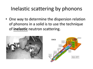 Inelastic scattering by phonons
• One way to determine the dispersion relation
of phonons in a solid is to use the technique
of inelastic neutron scattering.
 
