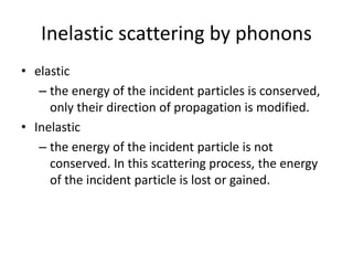 Inelastic scattering by phonons
• elastic
– the energy of the incident particles is conserved,
only their direction of propagation is modified.
• Inelastic
– the energy of the incident particle is not
conserved. In this scattering process, the energy
of the incident particle is lost or gained.
 
