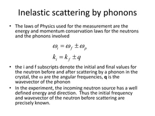 Inelastic scattering by phonons
• The laws of Physics used for the measurement are the
energy and momentum conservation laws for the neutrons
and the phonons involved
• the i and f subscripts denote the initial and final values for
the neutron before and after scattering by a phonon in the
crystal, the  are the angular frequencies, q is the
wavevector of the phonon
• In the experiment, the incoming neutron source has a well
defined energy and direction. Thus the initial frequency
and wavevector of the neutron before scattering are
precisely known.
qkk fi
pfi

 
 