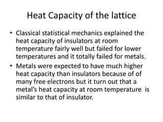 Heat Capacity of the lattice
• Classical statistical mechanics explained the
heat capacity of insulators at room
temperature fairly well but failed for lower
temperatures and it totally failed for metals.
• Metals were expected to have much higher
heat capacity than insulators because of of
many free electrons but it turn out that a
metal’s heat capacity at room temperature is
similar to that of insulator.
 