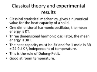 Classical theory and experimental
results
• Classical statistical mechanics, gives a numerical
value for the heat capacity of a solid.
• One dimensional harmonic oscillator, the mean
energy is KT.
• Three dimensional harmonic oscillator, the mean
energy is 3KT.
• The heat capacity must be 3K and for 1 mole is 3R
= 24.9 J K-1, independent of temperature.
• This is the rule of Dulong-Petit.
• Good at room temperature.
 