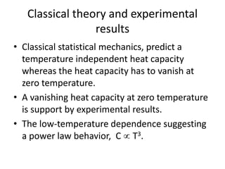 Classical theory and experimental
results
• Classical statistical mechanics, predict a
temperature independent heat capacity
whereas the heat capacity has to vanish at
zero temperature.
• A vanishing heat capacity at zero temperature
is support by experimental results.
• The low-temperature dependence suggesting
a power law behavior, C  T3.
 