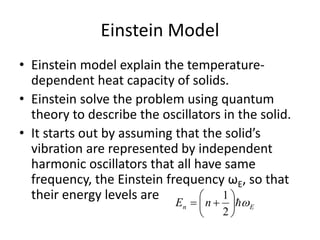 Einstein Model
• Einstein model explain the temperature-
dependent heat capacity of solids.
• Einstein solve the problem using quantum
theory to describe the oscillators in the solid.
• It starts out by assuming that the solid’s
vibration are represented by independent
harmonic oscillators that all have same
frequency, the Einstein frequency ωE, so that
their energy levels are
En nE 






2
1
 