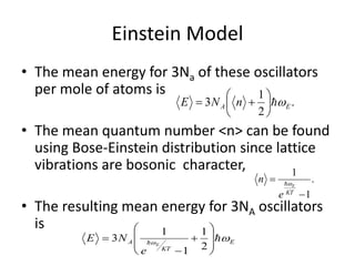 Einstein Model
• The mean energy for 3Na of these oscillators
per mole of atoms is
• The mean quantum number <n> can be found
using Bose-Einstein distribution since lattice
vibrations are bosonic character,
• The resulting mean energy for 3NA oscillators
is
.
2
1
3 EA nNE 






.
1
1


KT
E
e
n 
E
KT
A E
e
NE 
 










2
1
1
1
3
 