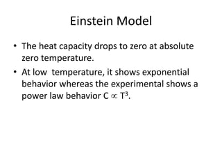 Einstein Model
• The heat capacity drops to zero at absolute
zero temperature.
• At low temperature, it shows exponential
behavior whereas the experimental shows a
power law behavior C  T3.
 