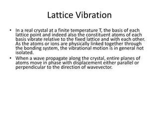 Lattice Vibration
• In a real crystal at a finite temperature T, the basis of each
lattice point and indeed also the constituent atoms of each
basis vibrate relative to the fixed lattice and with each other.
As the atoms or ions are physically linked together through
the bonding system, the vibrational motion is in general not
isolated.
• When a wave propagate along the crystal, entire planes of
atoms move in phase with displacement either parallel or
perpendicular to the direction of wavevector.
 